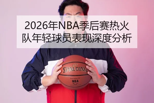 2026年NBA季后赛热火队年轻球员表现深度分析