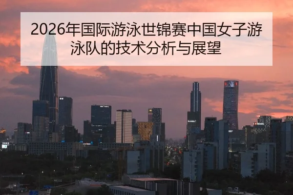 2026年国际游泳世锦赛中国女子游泳队的技术分析与展望
