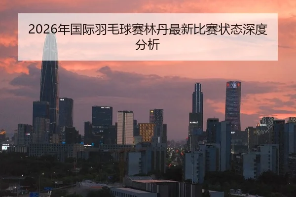 2026年国际羽毛球赛林丹最新比赛状态深度分析
