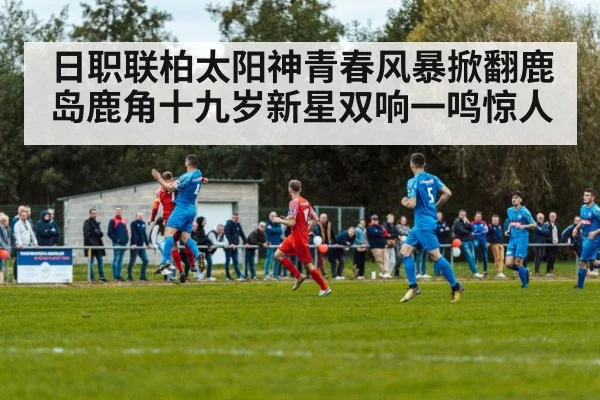 日职联柏太阳神青春风暴掀翻鹿岛鹿角十九岁新星双响一鸣惊人